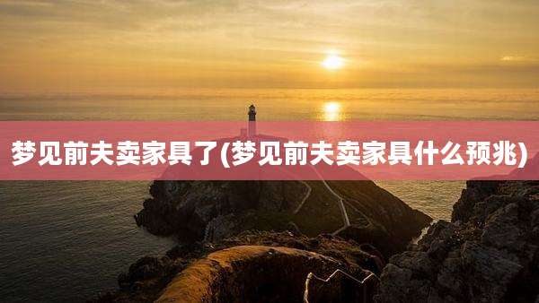 梦见前夫卖家具了(梦见前夫卖家具什么预兆)