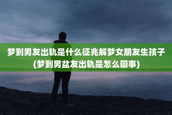 梦到男友出轨是什么征兆解梦女朋友生孩子(梦到男盆友出轨是怎么回事)