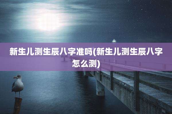 新生儿测生辰八字准吗(新生儿测生辰八字怎么测)