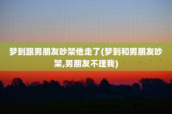 梦到跟男朋友吵架他走了(梦到和男朋友吵架,男朋友不理我)
