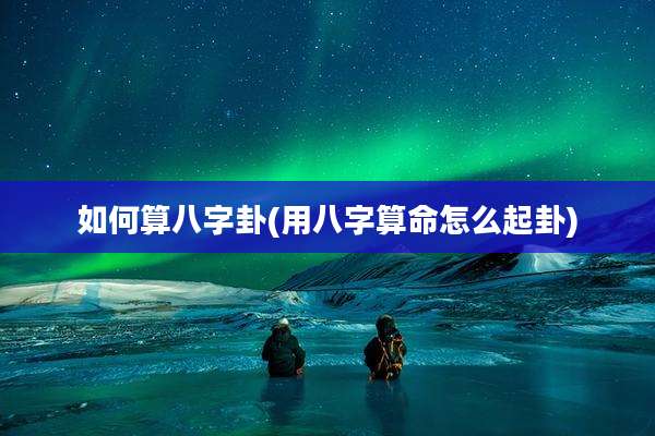 如何算八字卦(用八字算命怎么起卦)
