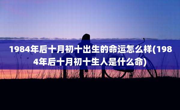 1984年后十月初十出生的命运怎么样(1984年后十月初十生人是什么命)