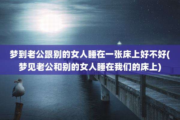 梦到老公跟别的女人睡在一张床上好不好(梦见老公和别的女人睡在我们的床上)