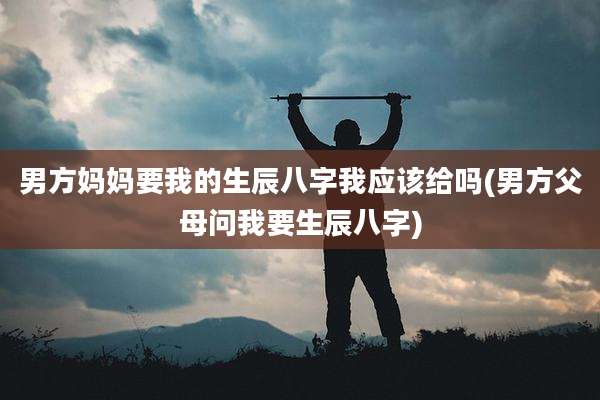 男方妈妈要我的生辰八字我应该给吗(男方父母问我要生辰八字)
