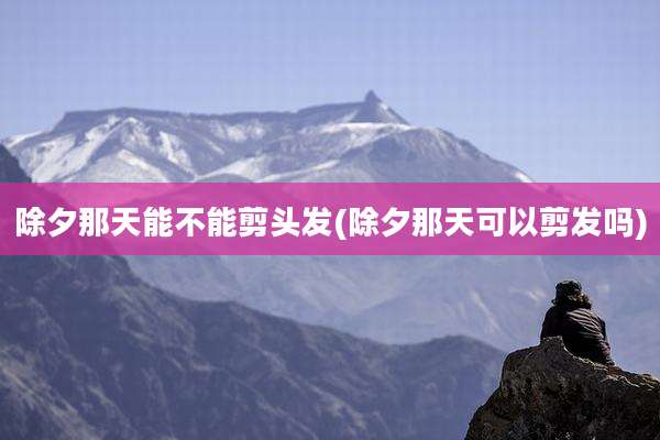 除夕那天能不能剪头发(除夕那天可以剪发吗)