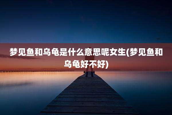 梦见鱼和乌龟是什么意思呢女生(梦见鱼和乌龟好不好)
