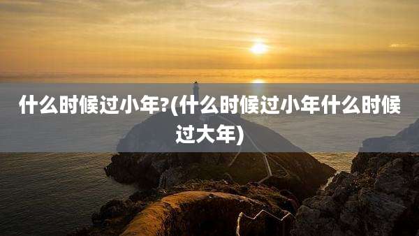 什么时候过小年?(什么时候过小年什么时候过大年)
