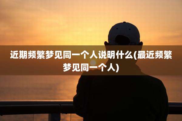 近期频繁梦见同一个人说明什么(最近频繁梦见同一个人)