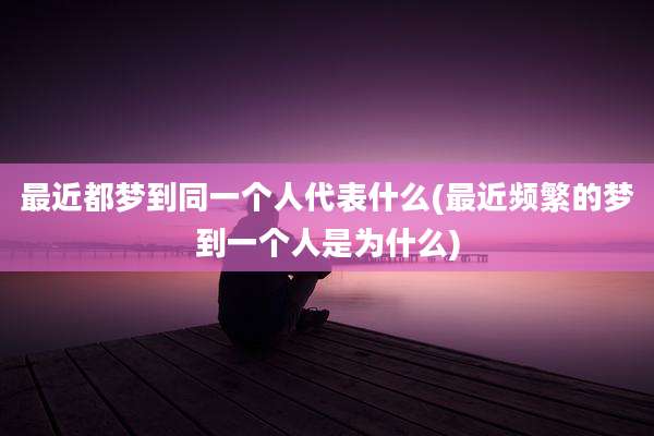 最近都梦到同一个人代表什么(最近频繁的梦到一个人是为什么)