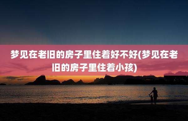 梦见在老旧的房子里住着好不好(梦见在老旧的房子里住着小孩)