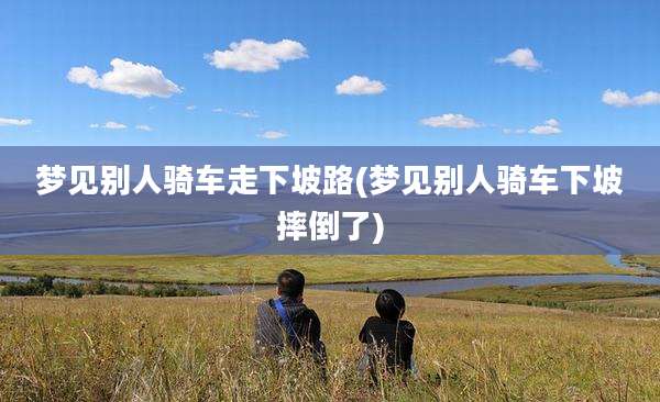 梦见别人骑车走下坡路(梦见别人骑车下坡摔倒了)