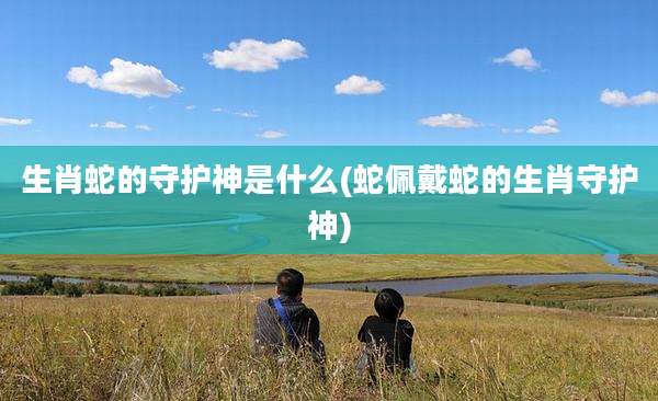 生肖蛇的守护神是什么(蛇佩戴蛇的生肖守护神)