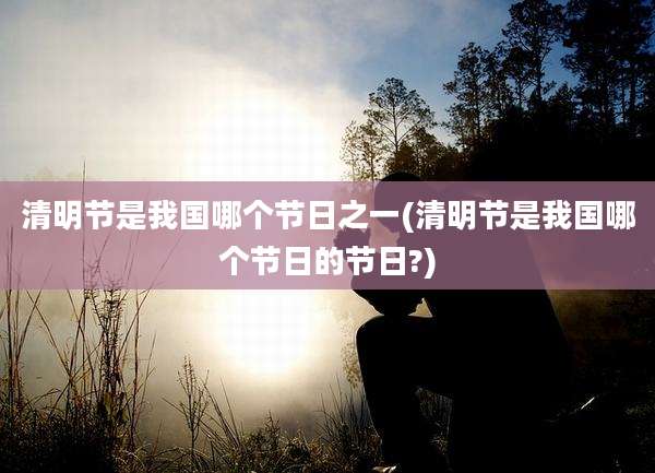清明节是我国哪个节日之一(清明节是我国哪个节日的节日?)
