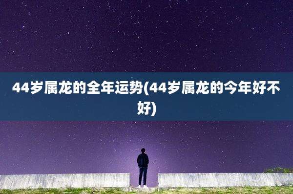 44岁属龙的全年运势(44岁属龙的今年好不好)