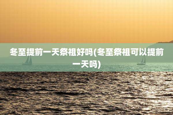 冬至提前一天祭祖好吗(冬至祭祖可以提前一天吗)
