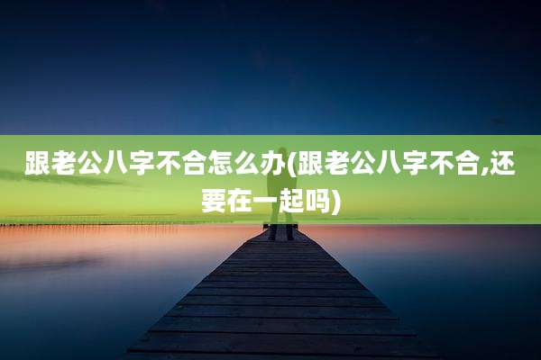 跟老公八字不合怎么办(跟老公八字不合,还要在一起吗)