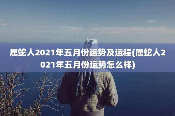 属蛇人2021年五月份运势及运程(属蛇人2021年五月份运势怎么样)