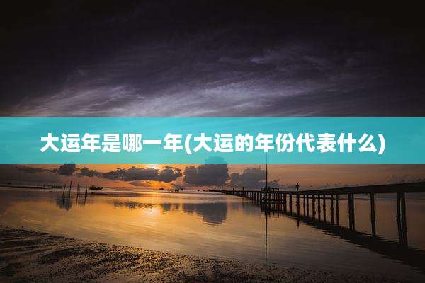 大运年是哪一年(大运的年份代表什么)