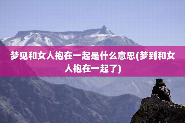 梦见和女人抱在一起是什么意思(梦到和女人抱在一起了)
