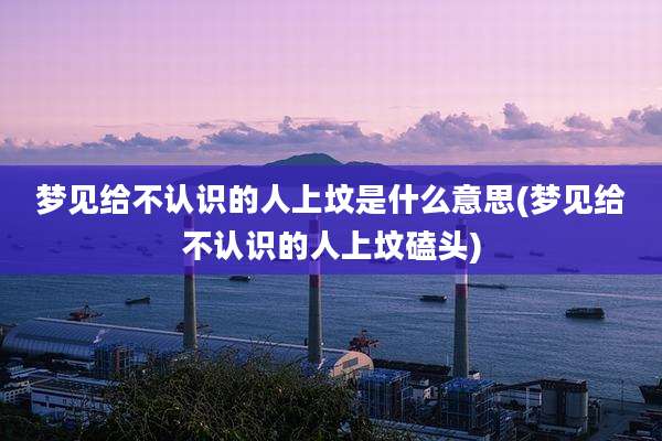 梦见给不认识的人上坟是什么意思(梦见给不认识的人上坟磕头)