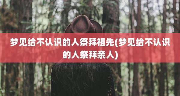 梦见给不认识的人祭拜祖先(梦见给不认识的人祭拜亲人)