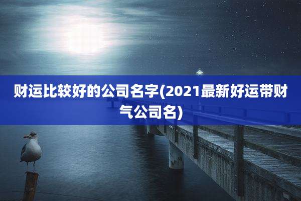 财运比较好的公司名字(2021最新好运带财气公司名)