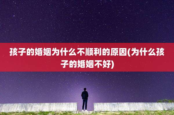 孩子的婚姻为什么不顺利的原因(为什么孩子的婚姻不好)