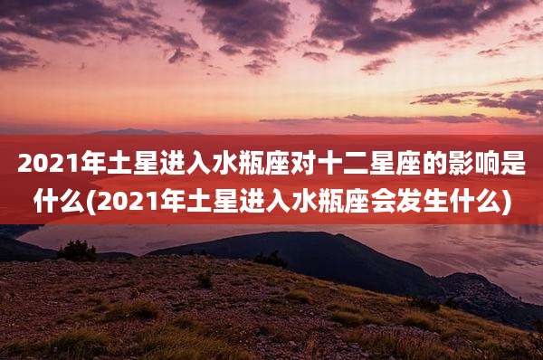 2021年土星进入水瓶座对十二星座的影响是什么(2021年土星进入水瓶座会发生什么)
