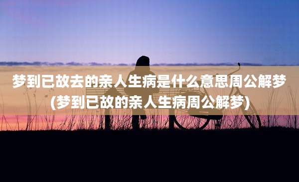梦到已故去的亲人生病是什么意思周公解梦(梦到已故的亲人生病周公解梦)