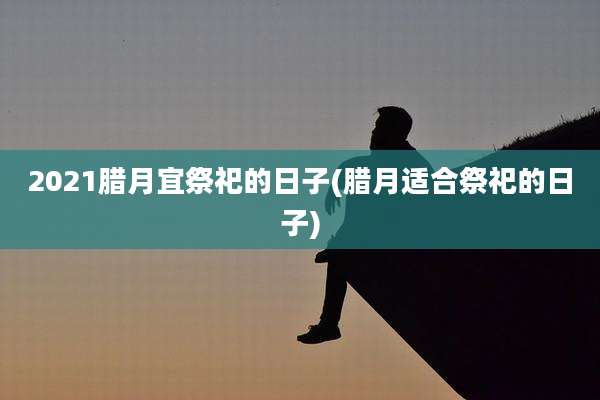 2021腊月宜祭祀的日子(腊月适合祭祀的日子)