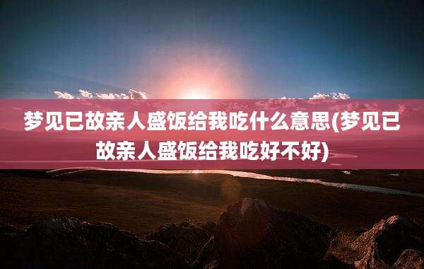 梦见已故亲人盛饭给我吃什么意思(梦见已故亲人盛饭给我吃好不好)