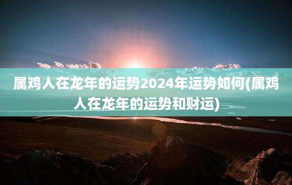 属鸡人在龙年的运势2024年运势如何(属鸡人在龙年的运势和财运)