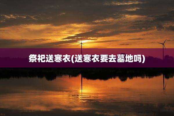 祭祀送寒衣(送寒衣要去墓地吗)