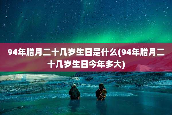 94年腊月二十几岁生日是什么(94年腊月二十几岁生日今年多大)