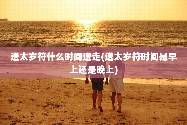 送太岁符什么时间送走(送太岁符时间是早上还是晚上)