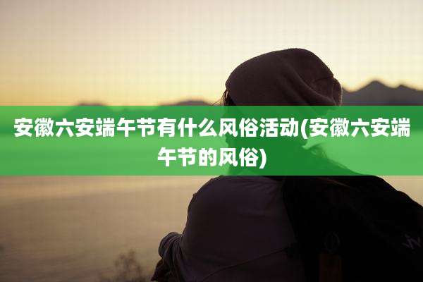 安徽六安端午节有什么风俗活动(安徽六安端午节的风俗)