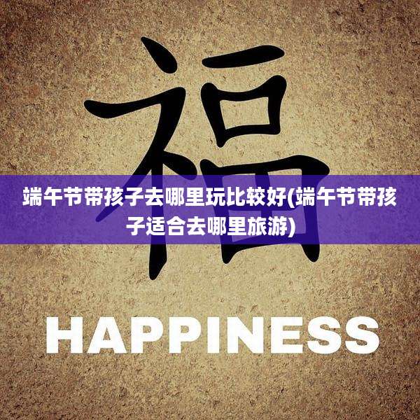 端午节带孩子去哪里玩比较好(端午节带孩子适合去哪里旅游)