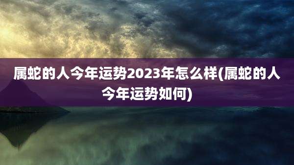 属蛇的人今年运势2023年怎么样(属蛇的人今年运势如何)