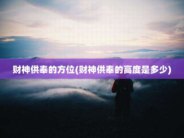 财神供奉的方位(财神供奉的高度是多少)