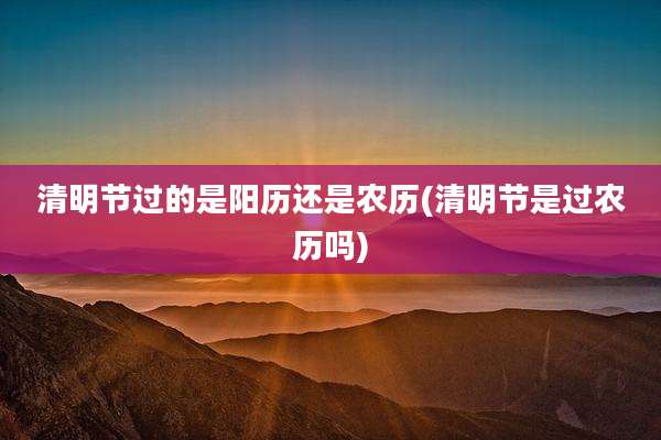 清明节过的是阳历还是农历(清明节是过农历吗)