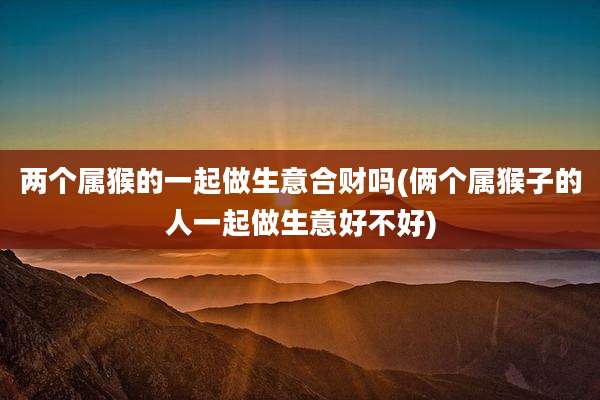 两个属猴的一起做生意合财吗(俩个属猴子的人一起做生意好不好)
