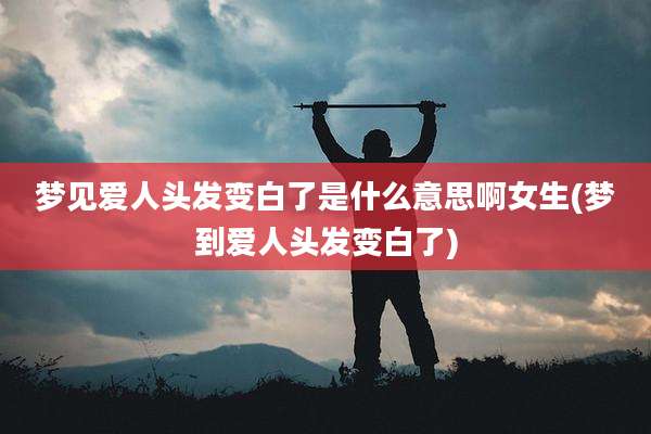 梦见爱人头发变白了是什么意思啊女生(梦到爱人头发变白了)