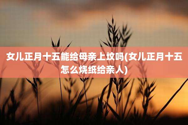 女儿正月十五能给母亲上坟吗(女儿正月十五怎么烧纸给亲人)