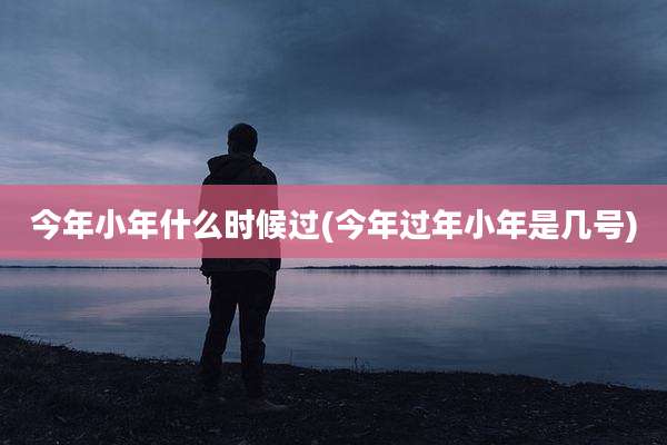 今年小年什么时候过(今年过年小年是几号)