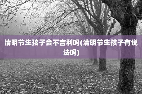 清明节生孩子会不吉利吗(清明节生孩子有说法吗)