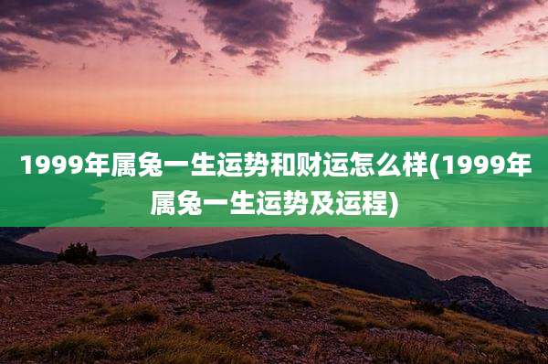 1999年属兔一生运势和财运怎么样(1999年属兔一生运势及运程)