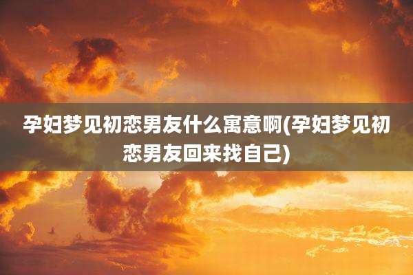 孕妇梦见初恋男友什么寓意啊(孕妇梦见初恋男友回来找自己)