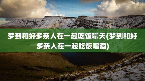 梦到和好多亲人在一起吃饭聊天(梦到和好多亲人在一起吃饭喝酒)