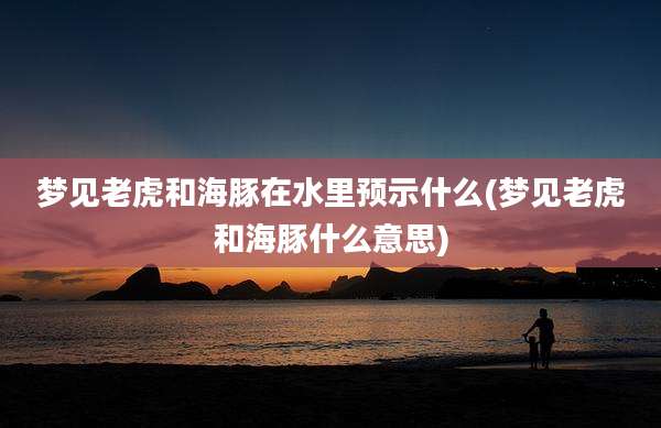 梦见老虎和海豚在水里预示什么(梦见老虎和海豚什么意思)