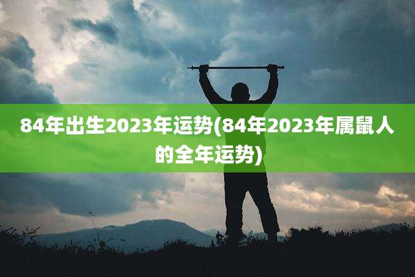 84年出生2023年运势(84年2023年属鼠人的全年运势)